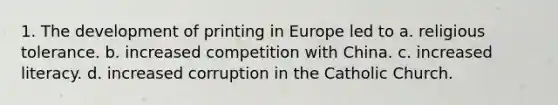 1. The development of printing in Europe led to a. religious tolerance. b. increased competition with China. c. increased literacy. d. increased corruption in the Catholic Church.