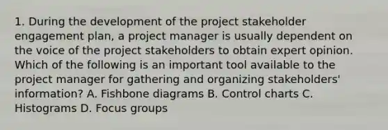 1. During the development of the project stakeholder engagement plan, a project manager is usually dependent on the voice of the project stakeholders to obtain expert opinion. Which of the following is an important tool available to the project manager for gathering and organizing stakeholders' information? A. Fishbone diagrams B. Control charts C. Histograms D. Focus groups