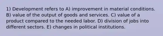 1) Development refers to A) improvement in material conditions. B) value of the output of goods and services. C) value of a product compared to the needed labor. D) division of jobs into different sectors. E) changes in political institutions.