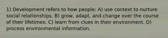 1) Development refers to how people: A) use context to nurture social relationships. B) grow, adapt, and change over the course of their lifetimes. C) learn from clues in their environment. D) process environmental information.