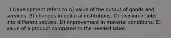 1) Development refers to A) value of the output of goods and services. B) changes in political institutions. C) division of jobs into different sectors. D) improvement in material conditions. E) value of a product compared to the needed labor.