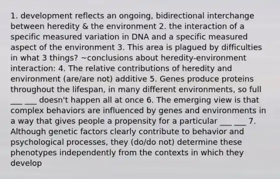 1. development reflects an ongoing, bidirectional interchange between heredity & the environment 2. the interaction of a specific measured variation in DNA and a specific measured aspect of the environment 3. This area is plagued by difficulties in what 3 things? ~conclusions about heredity-environment interaction: 4. The relative contributions of heredity and environment (are/are not) additive 5. Genes produce proteins throughout the lifespan, in many different environments, so full ___ ___ doesn't happen all at once 6. The emerging view is that complex behaviors are influenced by genes and environments in a way that gives people a propensity for a particular ___ ___ 7. Although genetic factors clearly contribute to behavior and psychological processes, they (do/do not) determine these phenotypes independently from the contexts in which they develop