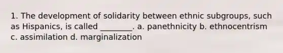 1. The development of solidarity between ethnic subgroups, such as Hispanics, is called ________. a. panethnicity b. ethnocentrism c. assimilation d. marginalization