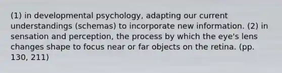 (1) in developmental psychology, adapting our current understandings (schemas) to incorporate new information. (2) in sensation and perception, the process by which the eye's lens changes shape to focus near or far objects on the retina. (pp. 130, 211)