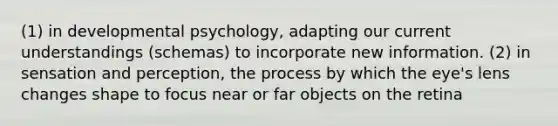 (1) in developmental psychology, adapting our current understandings (schemas) to incorporate new information. (2) in sensation and perception, the process by which the eye's lens changes shape to focus near or far objects on the retina