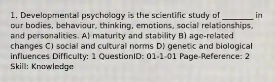 1. Developmental psychology is the scientific study of ________ in our bodies, behaviour, thinking, emotions, social relationships, and personalities. A) maturity and stability B) age-related changes C) social and cultural norms D) genetic and biological influences Difficulty: 1 QuestionID: 01-1-01 Page-Reference: 2 Skill: Knowledge