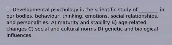 1. Developmental psychology is the scientific study of ________ in our bodies, behaviour, thinking, emotions, social relationships, and personalities. A) maturity and stability B) age-related changes C) social and cultural norms D) genetic and biological influences