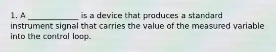 1. A _____________ is a device that produces a standard instrument signal that carries the value of the measured variable into the control loop.