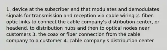 1. device at the subscriber end that modulates and demodulates signals for transmission and reception via cable wiring 2. fiber-optic links to connect the cable company's distribution center, or headend, to distribution hubs and then to optical nodes near customers 3. the coax or fiber connection from the cable company to a customer 4. cable company's distribution center