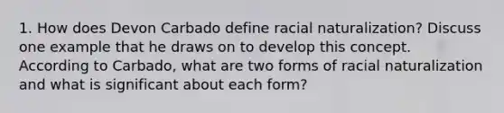 1. How does Devon Carbado define racial naturalization? Discuss one example that he draws on to develop this concept. According to Carbado, what are two forms of racial naturalization and what is significant about each form?