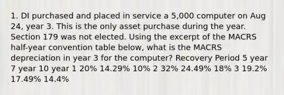 1. DI purchased and placed in service a 5,000 computer on Aug 24, year 3. This is the only asset purchase during the year. Section 179 was not elected. Using the excerpt of the MACRS half-year convention table below, what is the MACRS depreciation in year 3 for the computer? Recovery Period 5 year 7 year 10 year 1 20% 14.29% 10% 2 32% 24.49% 18% 3 19.2% 17.49% 14.4%