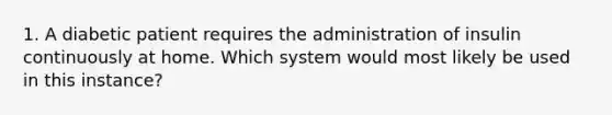 1. A diabetic patient requires the administration of insulin continuously at home. Which system would most likely be used in this instance?