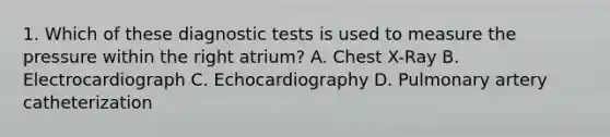 1. Which of these diagnostic tests is used to measure the pressure within the right atrium? A. Chest X-Ray B. Electrocardiograph C. Echocardiography D. Pulmonary artery catheterization