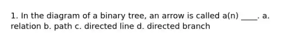 1. In the diagram of a binary tree, an arrow is called a(n) ____. a. relation b. path c. directed line d. directed branch