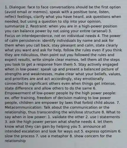 1. Dialogue: face to face conversations should be the first option (avoid email or memos), speak with a positive tone, listen, reflect feelings, clarify what you have heard, ask questions when needed, but using a question to slip into your opinion, summarize 2. Restraint: when you are in a high-power position you can balance power by not using your entire (arsenal) 3. Focus on interdependence, not on individual needs 4. The power of calm persistence: identify individuals by name and ask for them when you call back, stay pleasant and calm, state clearly what you want and ask for help, follow the rules even if you think they are ridiculous, then point out you followed the rules and expect results, write simple clear memos, tell them all the steps you took to get a response from them 5. Stay actively engaged when in low-power: speak up and present a balanced picture of strengths and weaknesses, make clear what your beliefs, values, and priorities are and act accordingly, stay emotionally connected to significant others even when things get intense, state difference and allow others to do the same 6. Empowerment of low-power people by the high power people: ex. offer training, freedom of decision making to low power people, children are empower by laws that forbid child abuse. 7. Metacommunication: Talk about the communication or the relationship, thus transcending the win/lose structure 8. What to say when in low power: 1. validate the other 2. use I statements 3. ask the high power person what she/he needs 4. let them know what they can gain by helping you 5. announce all intended escalation and look for ways out 5. express optimism 6. slow the process 7. use a metaphor 8. show concern for the relationship