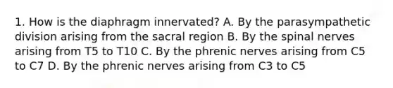 1. How is the diaphragm innervated? A. By the parasympathetic division arising from the sacral region B. By the spinal nerves arising from T5 to T10 C. By the phrenic nerves arising from C5 to C7 D. By the phrenic nerves arising from C3 to C5