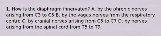 1. How is the diaphragm innervated? A. by the phrenic nerves arising from C3 to C5 B. by the vagus nerves from the respiratory centre C. by cranial nerves arising from C5 to C7 D. by nerves arising from the spinal cord from T5 to T9.