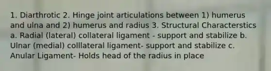 1. Diarthrotic 2. Hinge joint articulations between 1) humerus and ulna and 2) humerus and radius 3. Structural Characterstics a. Radial (lateral) collateral ligament - support and stabilize b. Ulnar (medial) colllateral ligament- support and stabilize c. Anular Ligament- Holds head of the radius in place