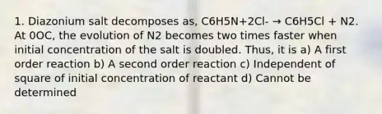 1. Diazonium salt decomposes as, C6H5N+2Cl- → C6H5Cl + N2. At 0OC, the evolution of N2 becomes two times faster when initial concentration of the salt is doubled. Thus, it is a) A first order reaction b) A second order reaction c) Independent of square of initial concentration of reactant d) Cannot be determined