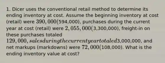 1. Dicer uses the conventional retail method to determine its ending inventory at cost. Assume the beginning inventory at cost (retail) were 390,000 (594,000), purchases during the current year at cost (retail) were 2,055,000 (3,300,000), freight-in on these purchases totaled 129,000, sales during the current year totaled3,000,000, and net markups (markdowns) were 72,000 (108,000). What is the ending inventory value at cost?