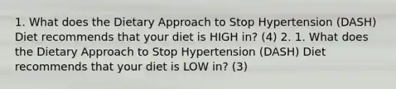 1. What does the Dietary Approach to Stop Hypertension (DASH) Diet recommends that your diet is HIGH in? (4) 2. 1. What does the Dietary Approach to Stop Hypertension (DASH) Diet recommends that your diet is LOW in? (3)