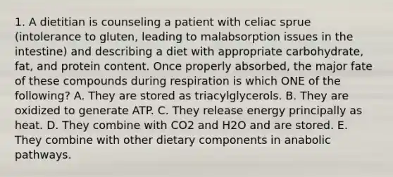 1. A dietitian is counseling a patient with celiac sprue (intolerance to gluten, leading to malabsorption issues in the intestine) and describing a diet with appropriate carbohydrate, fat, and protein content. Once properly absorbed, the major fate of these compounds during respiration is which ONE of the following? A. They are stored as triacylglycerols. B. They are oxidized to generate ATP. C. They release energy principally as heat. D. They combine with CO2 and H2O and are stored. E. They combine with other dietary components in anabolic pathways.