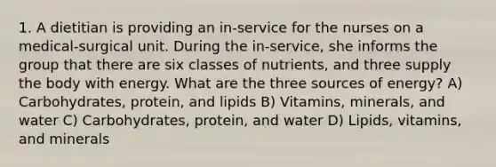 1. A dietitian is providing an in-service for the nurses on a medical-surgical unit. During the in-service, she informs the group that there are six classes of nutrients, and three supply the body with energy. What are the three sources of energy? A) Carbohydrates, protein, and lipids B) Vitamins, minerals, and water C) Carbohydrates, protein, and water D) Lipids, vitamins, and minerals