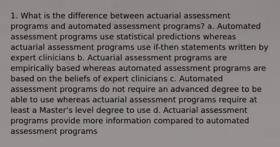 1. What is the difference between actuarial assessment programs and automated assessment programs? a. Automated assessment programs use statistical predictions whereas actuarial assessment programs use if-then statements written by expert clinicians b. Actuarial assessment programs are empirically based whereas automated assessment programs are based on the beliefs of expert clinicians c. Automated assessment programs do not require an advanced degree to be able to use whereas actuarial assessment programs require at least a Master's level degree to use d. Actuarial assessment programs provide more information compared to automated assessment programs