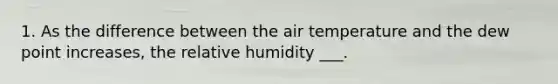 1. As the difference between the air temperature and the dew point increases, the relative humidity ___.