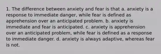 1. The difference between anxiety and fear is that a. anxiety is a response to immediate danger, while fear is defined as apprehension over an anticipated problem. b. anxiety is immediate and fear is anticipated. c. anxiety is apprehension over an anticipated problem, while fear is defined as a response to immediate danger. d. anxiety is always adaptive, whereas fear is not.