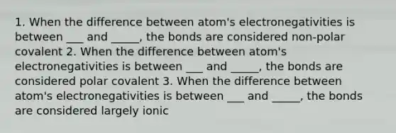 1. When the difference between atom's electronegativities is between ___ and _____, the bonds are considered non-polar covalent 2. When the difference between atom's electronegativities is between ___ and _____, the bonds are considered polar covalent 3. When the difference between atom's electronegativities is between ___ and _____, the bonds are considered largely ionic