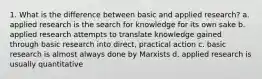 1. What is the difference between basic and applied research? a. applied research is the search for knowledge for its own sake b. applied research attempts to translate knowledge gained through basic research into direct, practical action c. basic research is almost always done by Marxists d. applied research is usually quantitative