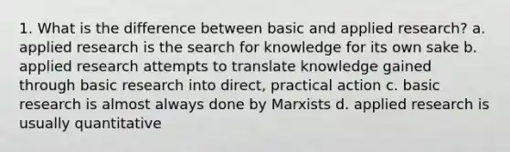 1. What is the difference between basic and applied research? a. applied research is the search for knowledge for its own sake b. applied research attempts to translate knowledge gained through basic research into direct, practical action c. basic research is almost always done by Marxists d. applied research is usually quantitative