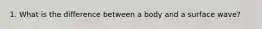1. What is the difference between a body and a surface wave?