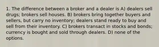 1. The difference between a broker and a dealer is A) dealers sell drugs; brokers sell houses. B) brokers bring together buyers and sellers, but carry no inventory; dealers stand ready to buy and sell from their inventory. C) brokers transact in stocks and bonds; currency is bought and sold through dealers. D) none of the options.