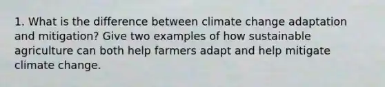 1. What is the difference between climate change adaptation and mitigation? Give two examples of how sustainable agriculture can both help farmers adapt and help mitigate climate change.