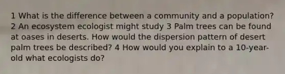 1 What is the difference between a community and a population? 2 An ecosystem ecologist might study 3 Palm trees can be found at oases in deserts. How would the dispersion pattern of desert palm trees be described? 4 How would you explain to a 10-year-old what ecologists do?