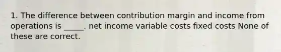 1. The difference between contribution margin and income from operations is _____. net income variable costs fixed costs None of these are correct.