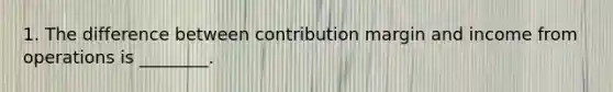 1. The difference between contribution margin and income from operations is ________.