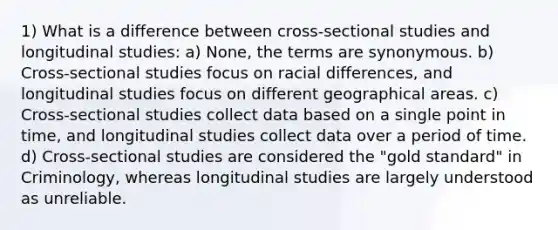 1) What is a difference between cross-sectional studies and longitudinal studies: a) None, the terms are synonymous. b) Cross-sectional studies focus on racial differences, and longitudinal studies focus on different geographical areas. c) Cross-sectional studies collect data based on a single point in time, and longitudinal studies collect data over a period of time. d) Cross-sectional studies are considered the "gold standard" in Criminology, whereas longitudinal studies are largely understood as unreliable.