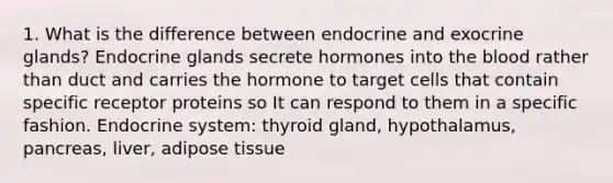 1. What is the difference between endocrine and exocrine glands? Endocrine glands secrete hormones into the blood rather than duct and carries the hormone to target cells that contain specific receptor proteins so It can respond to them in a specific fashion. Endocrine system: thyroid gland, hypothalamus, pancreas, liver, adipose tissue