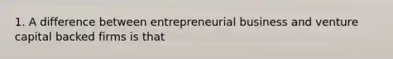 1. A difference between entrepreneurial business and venture capital backed firms is that