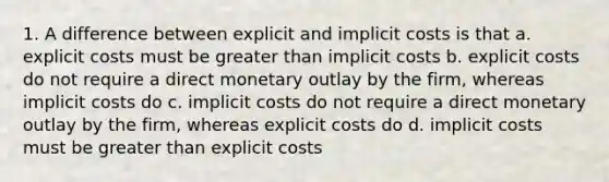 1. A difference between explicit and implicit costs is that a. explicit costs must be greater than implicit costs b. explicit costs do not require a direct monetary outlay by the firm, whereas implicit costs do c. implicit costs do not require a direct monetary outlay by the firm, whereas explicit costs do d. implicit costs must be greater than explicit costs