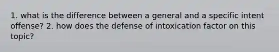 1. what is the difference between a general and a specific intent offense? 2. how does the defense of intoxication factor on this topic?