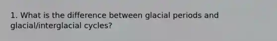 1. What is the difference between glacial periods and glacial/interglacial cycles?