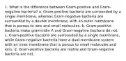 1. What is the difference between Gram-positive and Gram-negative bacteria? a. Gram-positive bacteria are surrounded by a single membrane, whereas Gram-negative bacteria are surrounded by a double membrane, with an outer membrane that is porous to ions and small molecules. b. Gram-positive bacteria make gramicidin A and Gram-negative bacteria do not. c. Gram-positive bacteria are surrounded by a single membrane, while Gram-negative bacteria have a dual-membrane system with an inner membrane that is porous to small molecules and ions. d. Gram-positive bacteria are motile and Gram-negative bacteria are not.