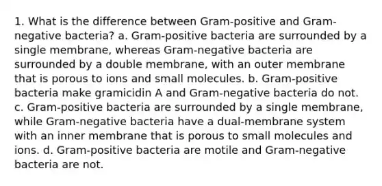 1. What is the difference between Gram-positive and Gram-negative bacteria? a. Gram-positive bacteria are surrounded by a single membrane, whereas Gram-negative bacteria are surrounded by a double membrane, with an outer membrane that is porous to ions and small molecules. b. Gram-positive bacteria make gramicidin A and Gram-negative bacteria do not. c. Gram-positive bacteria are surrounded by a single membrane, while Gram-negative bacteria have a dual-membrane system with an inner membrane that is porous to small molecules and ions. d. Gram-positive bacteria are motile and Gram-negative bacteria are not.