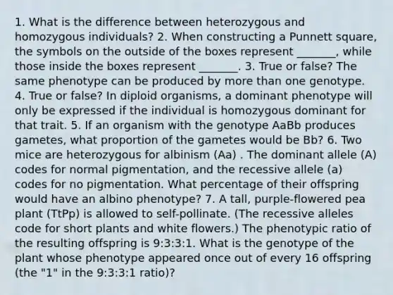 1. What is the difference between heterozygous and homozygous individuals? 2. When constructing a Punnett square, the symbols on the outside of the boxes represent _______, while those inside the boxes represent _______. 3. True or false? The same phenotype can be produced by more than one genotype. 4. True or false? In diploid organisms, a dominant phenotype will only be expressed if the individual is homozygous dominant for that trait. 5. If an organism with the genotype AaBb produces gametes, what proportion of the gametes would be Bb? 6. Two mice are heterozygous for albinism (Aa) . The dominant allele (A) codes for normal pigmentation, and the recessive allele (a) codes for no pigmentation. What percentage of their offspring would have an albino phenotype? 7. A tall, purple-flowered pea plant (TtPp) is allowed to self-pollinate. (The recessive alleles code for short plants and white flowers.) The phenotypic ratio of the resulting offspring is 9:3:3:1. What is the genotype of the plant whose phenotype appeared once out of every 16 offspring (the "1" in the 9:3:3:1 ratio)?