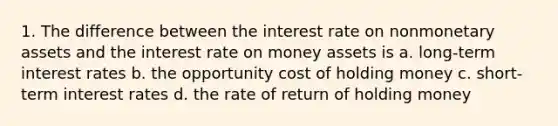 1. The difference between the interest rate on nonmonetary assets and the interest rate on money assets is a. long-term interest rates b. the opportunity cost of holding money c. short-term interest rates d. the rate of return of holding money