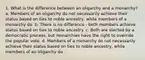 1. What is the difference between an oligarchy and a monarchy? a. Members of an oligarchy do not necessarily achieve their status based on ties to noble ancestry, while members of a monarchy do. b. There is no difference - both members achieve status based on ties to noble ancestry. c. Both are elected by a democratic process, but monarchies have the right to override the popular vote. d. Members of a monarchy do not necessarily achieve their status based on ties to noble ancestry, while members of an oligarchy do.